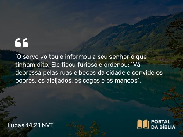 Lucas 14:21 NVT - “O servo voltou e informou a seu senhor o que tinham dito. Ele ficou furioso e ordenou: ‘Vá depressa pelas ruas e becos da cidade e convide os pobres, os aleijados, os cegos e os mancos’.