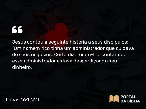 Lucas 16:1 NVT - Jesus contou a seguinte história a seus discípulos: “Um homem rico tinha um administrador que cuidava de seus negócios. Certo dia, foram-lhe contar que esse administrador estava desperdiçando seu dinheiro.