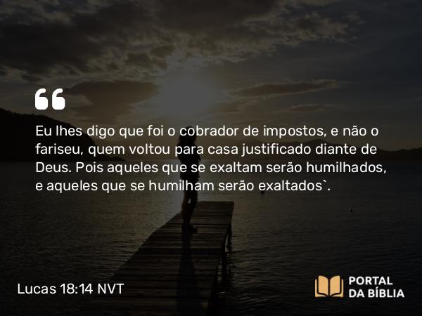 Lucas 18:14 NVT - Eu lhes digo que foi o cobrador de impostos, e não o fariseu, quem voltou para casa justificado diante de Deus. Pois aqueles que se exaltam serão humilhados, e aqueles que se humilham serão exaltados”.