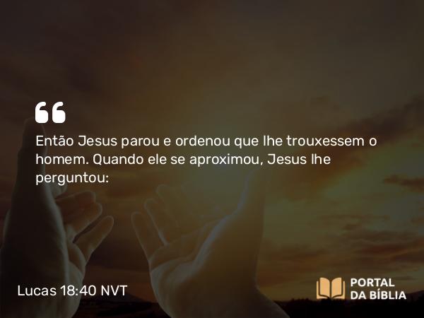 Lucas 18:40 NVT - Então Jesus parou e ordenou que lhe trouxessem o homem. Quando ele se aproximou, Jesus lhe perguntou: