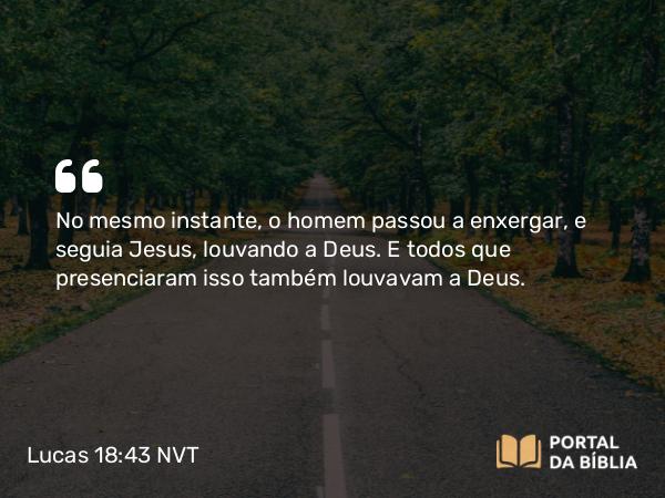 Lucas 18:43 NVT - No mesmo instante, o homem passou a enxergar, e seguia Jesus, louvando a Deus. E todos que presenciaram isso também louvavam a Deus.