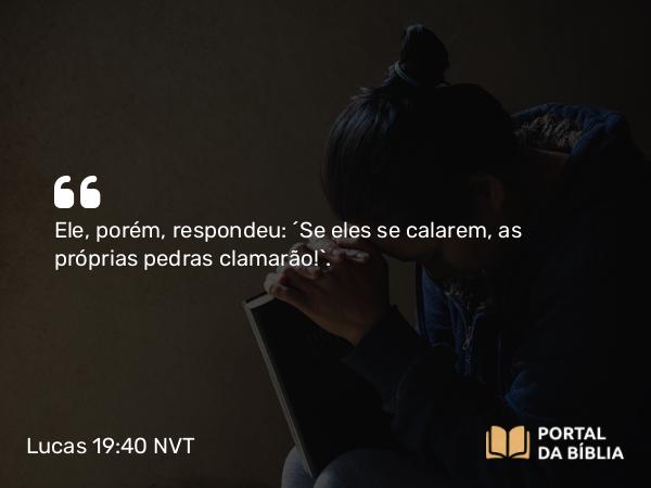 Lucas 19:40 NVT - Ele, porém, respondeu: “Se eles se calarem, as próprias pedras clamarão!”.