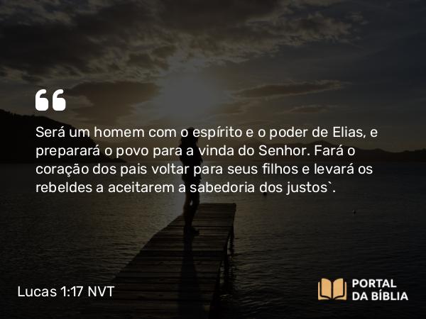 Lucas 1:17 NVT - Será um homem com o espírito e o poder de Elias, e preparará o povo para a vinda do Senhor. Fará o coração dos pais voltar para seus filhos e levará os rebeldes a aceitarem a sabedoria dos justos”.