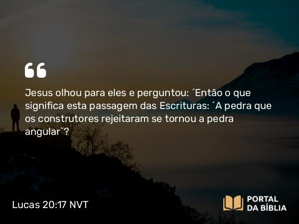 Lucas 20:17 NVT - Jesus olhou para eles e perguntou: “Então o que significa esta passagem das Escrituras: ‘A pedra que os construtores rejeitaram se tornou a pedra angular’?