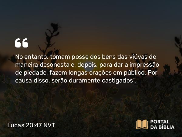 Lucas 20:47 NVT - No entanto, tomam posse dos bens das viúvas de maneira desonesta e, depois, para dar a impressão de piedade, fazem longas orações em público. Por causa disso, serão duramente castigados”.