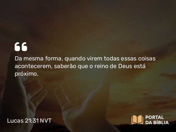 Lucas 21:31 NVT - Da mesma forma, quando virem todas essas coisas acontecerem, saberão que o reino de Deus está próximo.