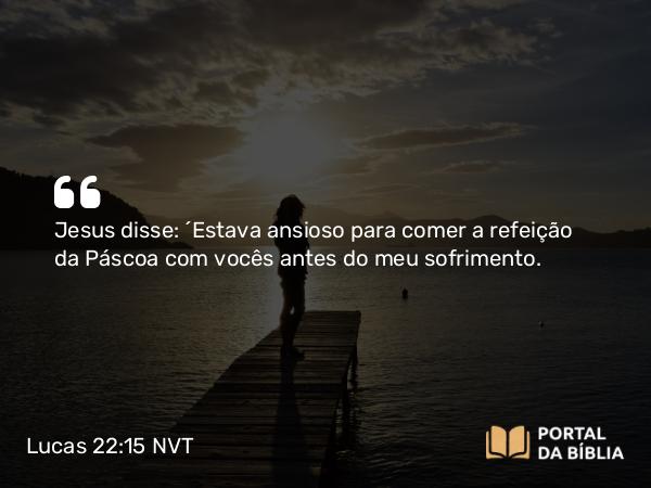 Lucas 22:15 NVT - Jesus disse: “Estava ansioso para comer a refeição da Páscoa com vocês antes do meu sofrimento.