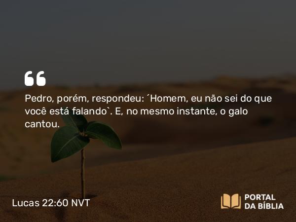 Lucas 22:60 NVT - Pedro, porém, respondeu: “Homem, eu não sei do que você está falando”. E, no mesmo instante, o galo cantou.