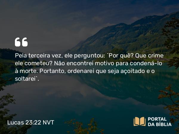 Lucas 23:22 NVT - Pela terceira vez, ele perguntou: “Por quê? Que crime ele cometeu? Não encontrei motivo para condená-lo à morte. Portanto, ordenarei que seja açoitado e o soltarei”.