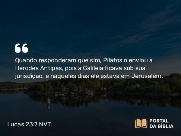 Lucas 23:7 NVT - Quando responderam que sim, Pilatos o enviou a Herodes Antipas, pois a Galileia ficava sob sua jurisdição, e naqueles dias ele estava em Jerusalém.