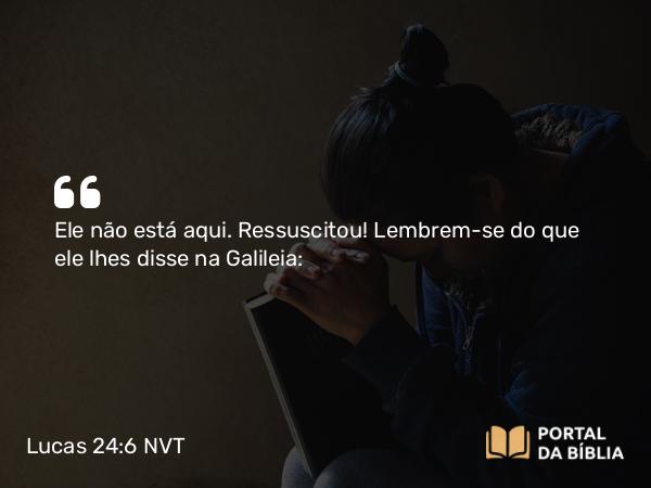 Lucas 24:6-8 NVT - Ele não está aqui. Ressuscitou! Lembrem-se do que ele lhes disse na Galileia: