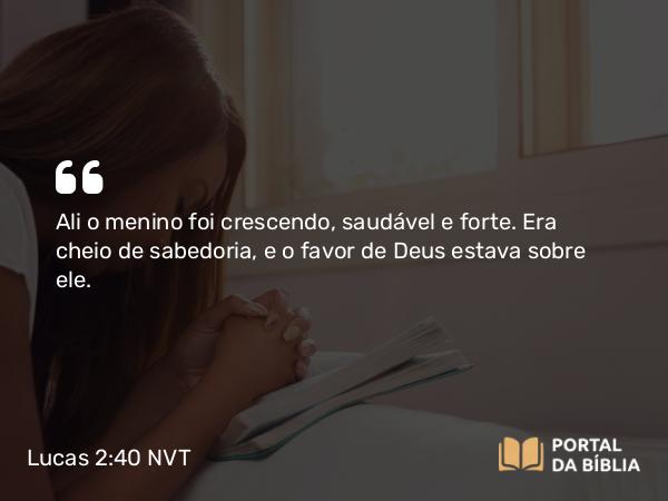 Lucas 2:40 NVT - Ali o menino foi crescendo, saudável e forte. Era cheio de sabedoria, e o favor de Deus estava sobre ele.