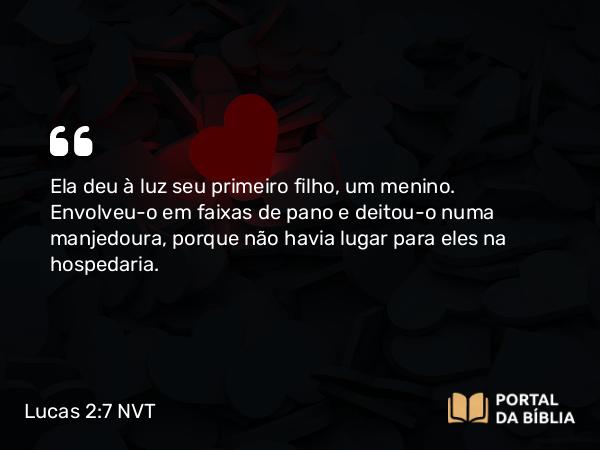 Lucas 2:7 NVT - Ela deu à luz seu primeiro filho, um menino. Envolveu-o em faixas de pano e deitou-o numa manjedoura, porque não havia lugar para eles na hospedaria.