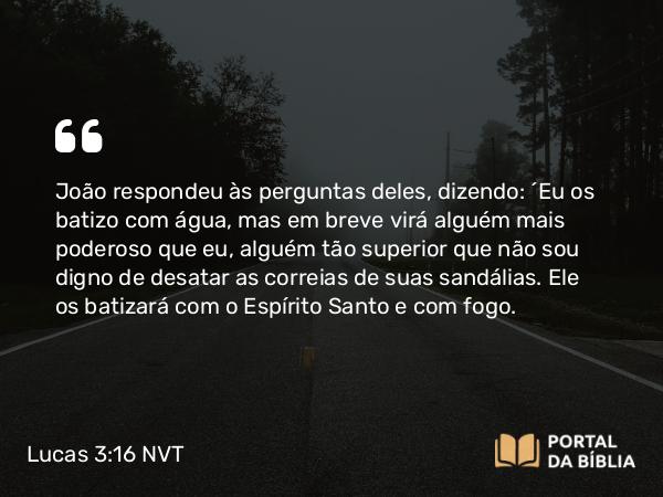 Lucas 3:16 NVT - João respondeu às perguntas deles, dizendo: “Eu os batizo com água, mas em breve virá alguém mais poderoso que eu, alguém tão superior que não sou digno de desatar as correias de suas sandálias. Ele os batizará com o Espírito Santo e com fogo.