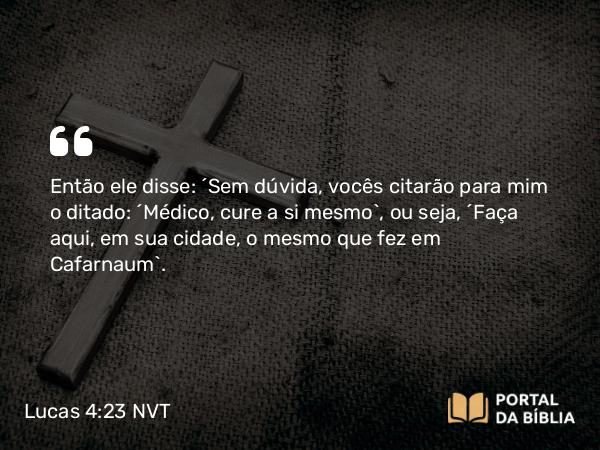 Lucas 4:23 NVT - Então ele disse: “Sem dúvida, vocês citarão para mim o ditado: ‘Médico, cure a si mesmo’, ou seja, ‘Faça aqui, em sua cidade, o mesmo que fez em Cafarnaum’.