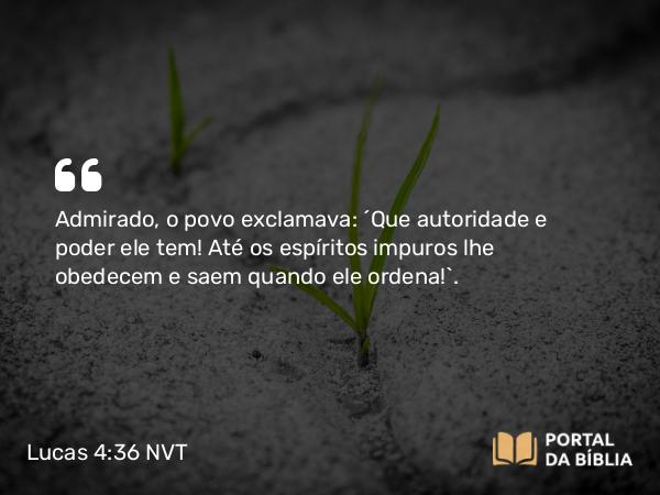 Lucas 4:36 NVT - Admirado, o povo exclamava: “Que autoridade e poder ele tem! Até os espíritos impuros lhe obedecem e saem quando ele ordena!”.