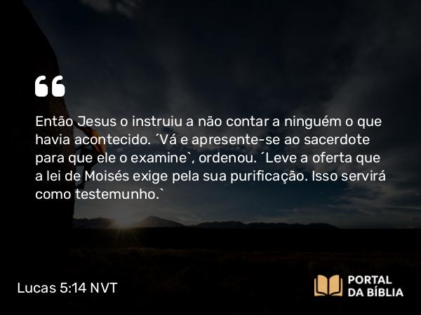 Lucas 5:14 NVT - Então Jesus o instruiu a não contar a ninguém o que havia acontecido. “Vá e apresente-se ao sacerdote para que ele o examine”, ordenou. “Leve a oferta que a lei de Moisés exige pela sua purificação. Isso servirá como testemunho.”