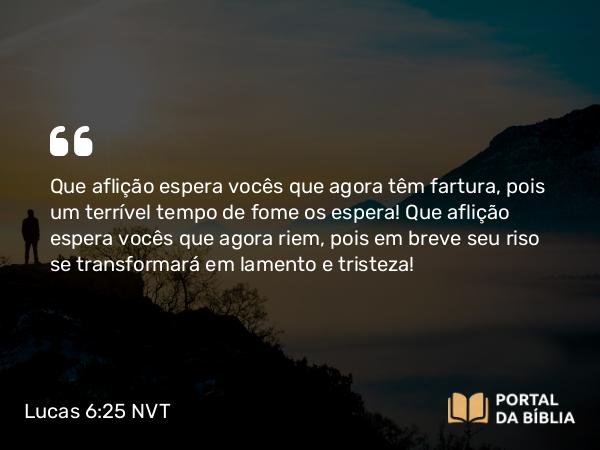 Lucas 6:25 NVT - Que aflição espera vocês que agora têm fartura, pois um terrível tempo de fome os espera! Que aflição espera vocês que agora riem, pois em breve seu riso se transformará em lamento e tristeza!