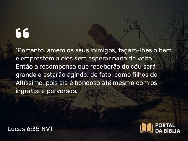 Lucas 6:35 NVT - “Portanto, amem os seus inimigos, façam-lhes o bem e emprestem a eles sem esperar nada de volta. Então a recompensa que receberão do céu será grande e estarão agindo, de fato, como filhos do Altíssimo, pois ele é bondoso até mesmo com os ingratos e perversos.