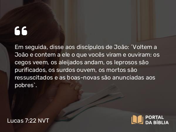 Lucas 7:22 NVT - Em seguida, disse aos discípulos de João: “Voltem a João e contem a ele o que vocês viram e ouviram: os cegos veem, os aleijados andam, os leprosos são purificados, os surdos ouvem, os mortos são ressuscitados e as boas-novas são anunciadas aos pobres”.