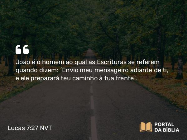 Lucas 7:27 NVT - João é o homem ao qual as Escrituras se referem quando dizem: ‘Envio meu mensageiro adiante de ti, e ele preparará teu caminho à tua frente’.