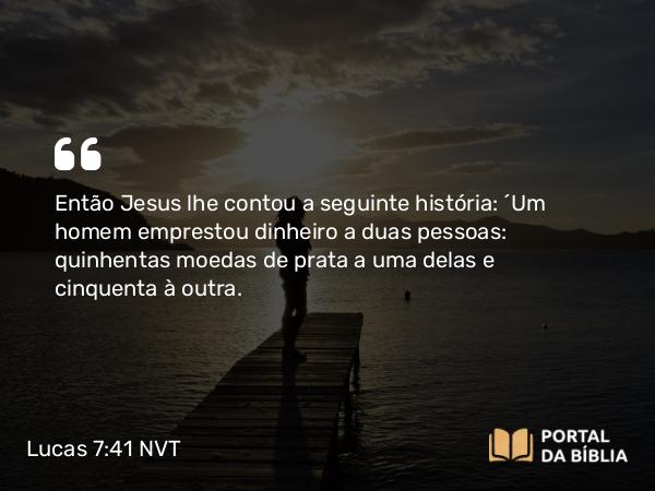 Lucas 7:41 NVT - Então Jesus lhe contou a seguinte história: “Um homem emprestou dinheiro a duas pessoas: quinhentas moedas de prata a uma delas e cinquenta à outra.