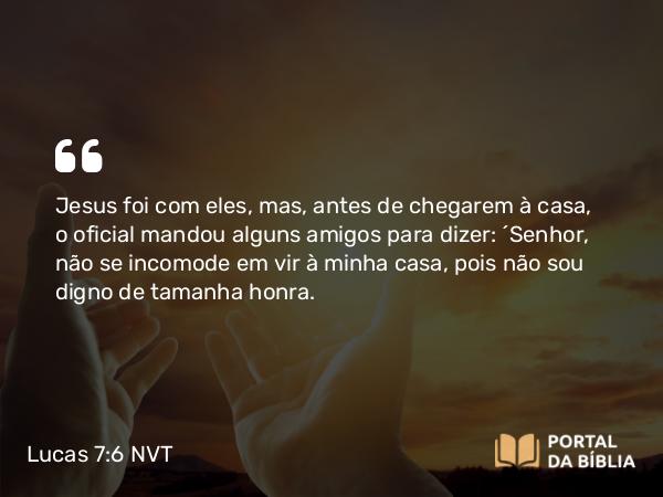 Lucas 7:6 NVT - Jesus foi com eles, mas, antes de chegarem à casa, o oficial mandou alguns amigos para dizer: “Senhor, não se incomode em vir à minha casa, pois não sou digno de tamanha honra.