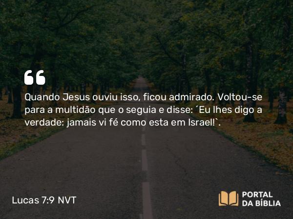 Lucas 7:9 NVT - Quando Jesus ouviu isso, ficou admirado. Voltou-se para a multidão que o seguia e disse: “Eu lhes digo a verdade: jamais vi fé como esta em Israel!”.