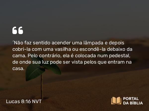 Lucas 8:16-18 NVT - “Não faz sentido acender uma lâmpada e depois cobri-la com uma vasilha ou escondê-la debaixo da cama. Pelo contrário, ela é colocada num pedestal, de onde sua luz pode ser vista pelos que entram na casa.