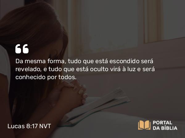 Lucas 8:17 NVT - Da mesma forma, tudo que está escondido será revelado, e tudo que está oculto virá à luz e será conhecido por todos.