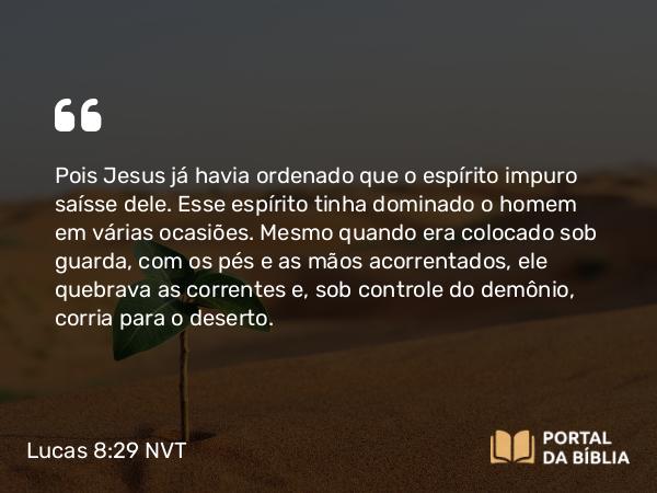 Lucas 8:29 NVT - Pois Jesus já havia ordenado que o espírito impuro saísse dele. Esse espírito tinha dominado o homem em várias ocasiões. Mesmo quando era colocado sob guarda, com os pés e as mãos acorrentados, ele quebrava as correntes e, sob controle do demônio, corria para o deserto.