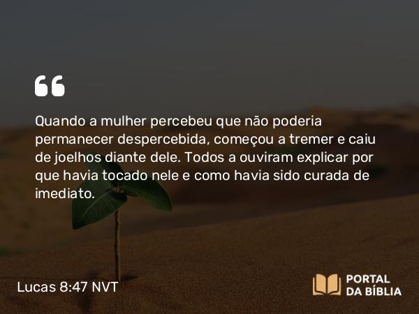 Lucas 8:47 NVT - Quando a mulher percebeu que não poderia permanecer despercebida, começou a tremer e caiu de joelhos diante dele. Todos a ouviram explicar por que havia tocado nele e como havia sido curada de imediato.