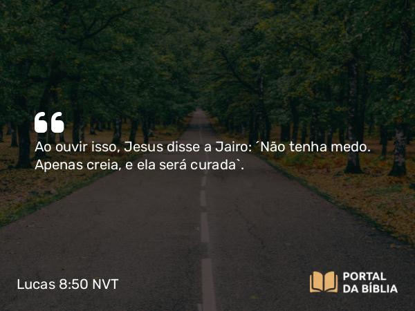 Lucas 8:50 NVT - Ao ouvir isso, Jesus disse a Jairo: “Não tenha medo. Apenas creia, e ela será curada”.