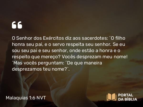 Malaquias 1:6 NVT - O SENHOR dos Exércitos diz aos sacerdotes: “O filho honra seu pai, e o servo respeita seu senhor. Se eu sou seu pai e seu senhor, onde estão a honra e o respeito que mereço? Vocês desprezam meu nome! “Mas vocês perguntam: ‘De que maneira desprezamos teu nome?’.