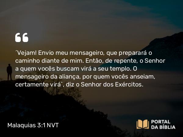 Malaquias 3:1 NVT - “Vejam! Envio meu mensageiro, que preparará o caminho diante de mim. Então, de repente, o Senhor a quem vocês buscam virá a seu templo. O mensageiro da aliança, por quem vocês anseiam, certamente virá”, diz o SENHOR dos Exércitos.