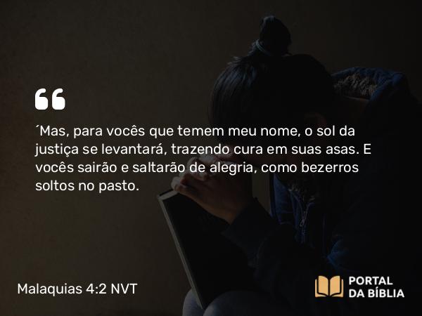 Malaquias 4:2 NVT - “Mas, para vocês que temem meu nome, o sol da justiça se levantará, trazendo cura em suas asas. E vocês sairão e saltarão de alegria, como bezerros soltos no pasto.