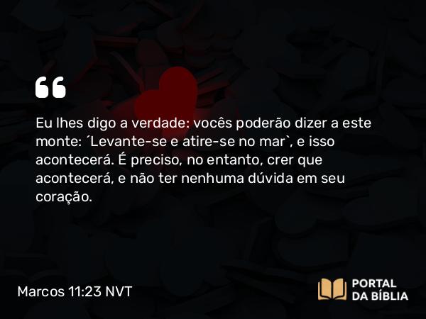 Marcos 11:23 NVT - Eu lhes digo a verdade: vocês poderão dizer a este monte: ‘Levante-se e atire-se no mar’, e isso acontecerá. É preciso, no entanto, crer que acontecerá, e não ter nenhuma dúvida em seu coração.