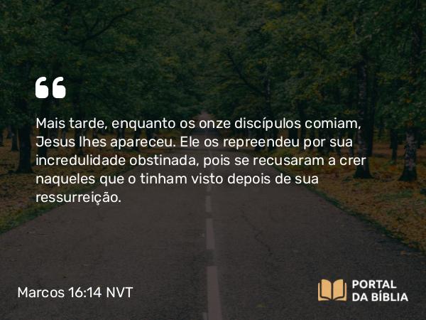 Marcos 16:14 NVT - Mais tarde, enquanto os onze discípulos comiam, Jesus lhes apareceu. Ele os repreendeu por sua incredulidade obstinada, pois se recusaram a crer naqueles que o tinham visto depois de sua ressurreição.