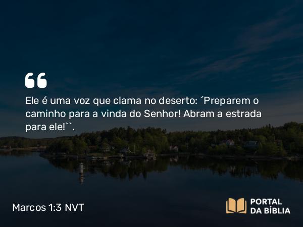 Marcos 1:3 NVT - Ele é uma voz que clama no deserto: ‘Preparem o caminho para a vinda do Senhor! Abram a estrada para ele!’”.