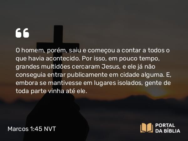 Marcos 1:45 NVT - O homem, porém, saiu e começou a contar a todos o que havia acontecido. Por isso, em pouco tempo, grandes multidões cercaram Jesus, e ele já não conseguia entrar publicamente em cidade alguma. E, embora se mantivesse em lugares isolados, gente de toda parte vinha até ele.