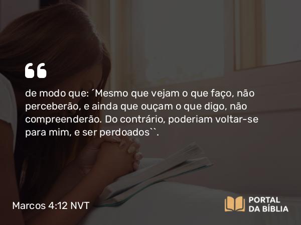 Marcos 4:12 NVT - de modo que: ‘Mesmo que vejam o que faço, não perceberão, e ainda que ouçam o que digo, não compreenderão. Do contrário, poderiam voltar-se para mim, e ser perdoados’”.