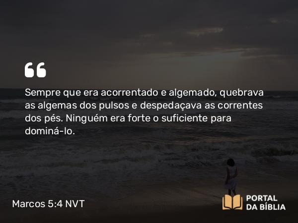 Marcos 5:4 NVT - Sempre que era acorrentado e algemado, quebrava as algemas dos pulsos e despedaçava as correntes dos pés. Ninguém era forte o suficiente para dominá-lo.