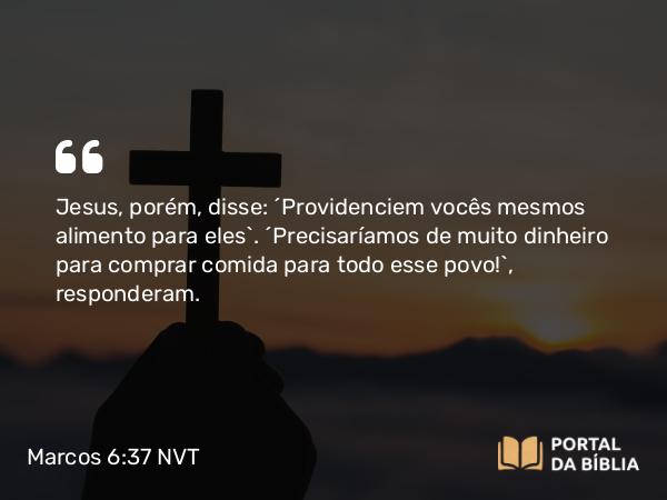 Marcos 6:37 NVT - Jesus, porém, disse: “Providenciem vocês mesmos alimento para eles”. “Precisaríamos de muito dinheiro para comprar comida para todo esse povo!”, responderam.