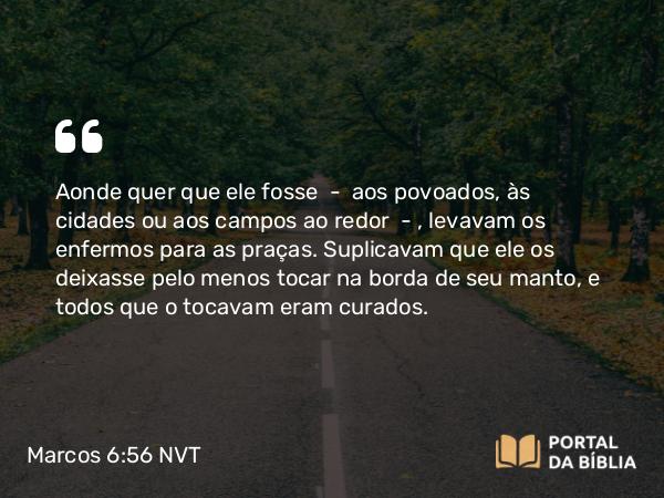 Marcos 6:56 NVT - Aonde quer que ele fosse — aos povoados, às cidades ou aos campos ao redor — , levavam os enfermos para as praças. Suplicavam que ele os deixasse pelo menos tocar na borda de seu manto, e todos que o tocavam eram curados.