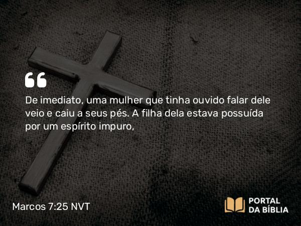 Marcos 7:25 NVT - De imediato, uma mulher que tinha ouvido falar dele veio e caiu a seus pés. A filha dela estava possuída por um espírito impuro,