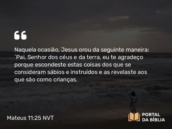 Mateus 11:25 NVT - Naquela ocasião, Jesus orou da seguinte maneira: “Pai, Senhor dos céus e da terra, eu te agradeço porque escondeste estas coisas dos que se consideram sábios e instruídos e as revelaste aos que são como crianças.