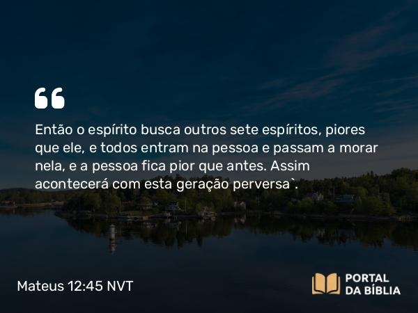 Mateus 12:45 NVT - Então o espírito busca outros sete espíritos, piores que ele, e todos entram na pessoa e passam a morar nela, e a pessoa fica pior que antes. Assim acontecerá com esta geração perversa”.