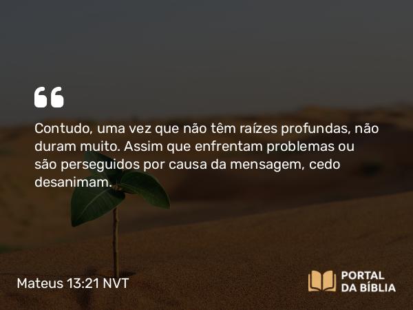 Mateus 13:21 NVT - Contudo, uma vez que não têm raízes profundas, não duram muito. Assim que enfrentam problemas ou são perseguidos por causa da mensagem, cedo desanimam.