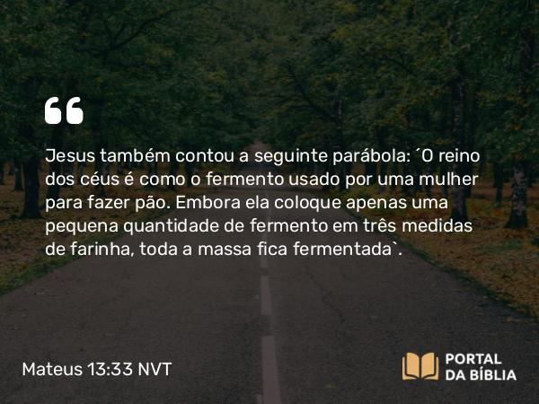 Mateus 13:33 NVT - Jesus também contou a seguinte parábola: “O reino dos céus é como o fermento usado por uma mulher para fazer pão. Embora ela coloque apenas uma pequena quantidade de fermento em três medidas de farinha, toda a massa fica fermentada”.