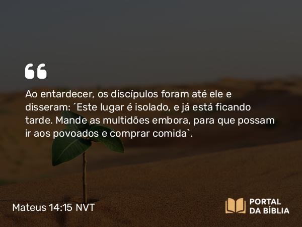 Mateus 14:15 NVT - Ao entardecer, os discípulos foram até ele e disseram: “Este lugar é isolado, e já está ficando tarde. Mande as multidões embora, para que possam ir aos povoados e comprar comida”.